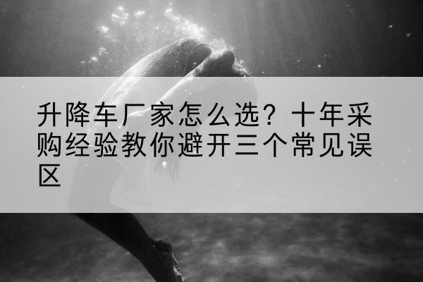 市中升降车厂家-怎么选？十年采购经验教你避开三个常见误区