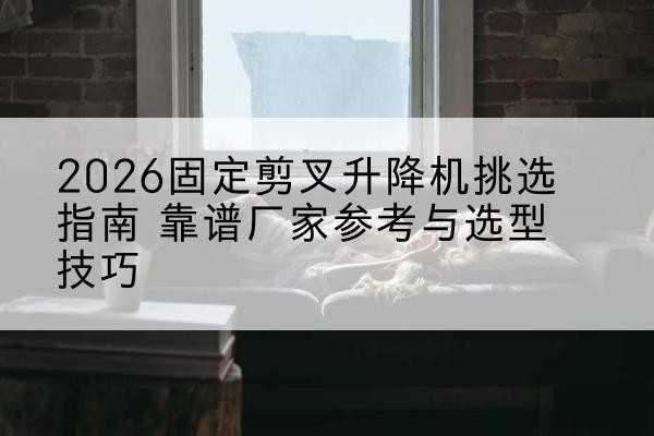 市中固定剪叉升降机厂家推荐-2026固定剪叉升降机挑选指南 靠谱厂家参考与选型技巧