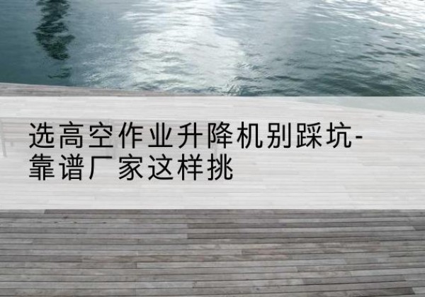 市中剪叉式升降机厂家-选高空作业升降机别踩坑-靠谱厂家这样挑