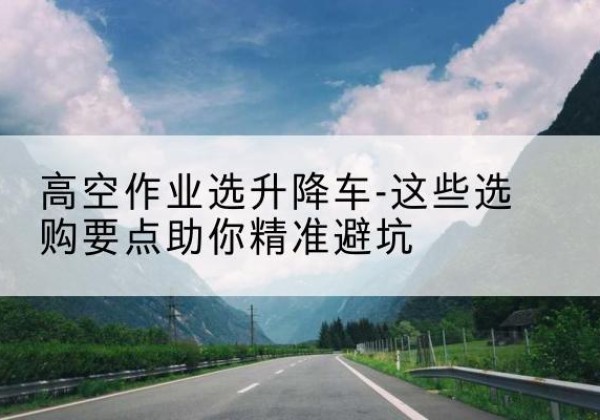市中升降车厂家-高空作业选升降车-这些选购要点助你*避坑