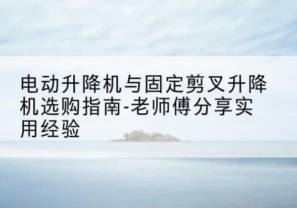 市中电动升降机怎么选-电动升降机与固定剪叉升降机选购指南-老师傅分享实用经验